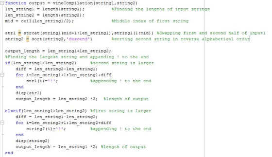 function output vineCompilation (stringl, string2) len stringl - length (stringl) len string2length (string2): mid ceil (len string1/2); %Finding the lengths of input strings %Middle index of first string second half of inputl strl strcat (string! (mid+1:1enstring!), string! (1:mid)) string2 sort (string2, descend) %Swapping first - %sorting second string in reverse alphabetical order output_length len stringl+len string2; %Finding the largest string and appending ! to the end if (len stringl<len string2) %second string is larger diff len string2-len_stringl: for i-len_stringltl:len_stringl+diff strl (i) %appending ! to the end end disp (strl) output length-: len string2 *2; %length of output elseif (len string!>len string2) %first string is larger diff len stringl-len_string2: for i-len_string2tl:len_string2+diff string2 (i) %appending ! to the end end disp (string2) output length-: len string! *2; %length of output end