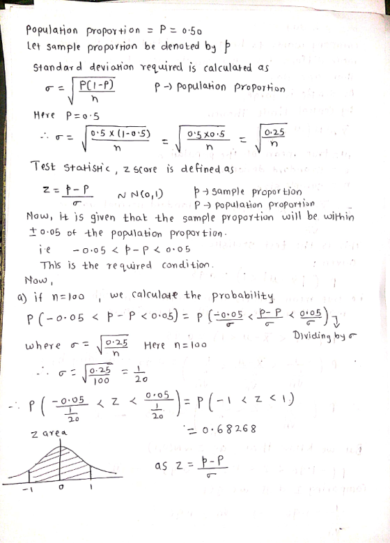 population propOY tion = P 0.50 Let sample propornion be dlenoted bj Standard devioton reqred is calculated as p- Populahon proportion Test statisH c2 srore is defined as 1: t-r- gample proportion P Population proporton Nn( ) Now, њ given that the sample proportion will be wimin -。.05 of the population propor tion This is the eqired condition Yow loo, we calculote the probability Dividing by where -、! 0:25 Heren: 0 , -0.68268 z are