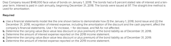 Diaz Company issued $148,000 face value of bonds on January 1, 2018. The bonds had a 6 percent stated rate of interest and a ten- year term. Interest is paid in cash annually, beginning December 31, 2018. The bonds were issued at 97. The straight-line method is used for amortization Required a. Use a financial statements model like the one shown below to demonstrate how (1) the January 1, 2018, bond issue and (2) the December 31, 2018, recognition of interest expense, including the amortization of the discount and the cash payment, affect the companys financial statements. Use + for increase,-for decrease, and NA for not affected. b. Determine the carrying value (face value less discount or plus premium) of the bond liability as of December 31, 2018. c. Determine the amount of interest expense reported on the 2018 income statement. d. Determine the carrying value (face value less discount or plus premium) of the bond liability as of December 31, 2019. e. Determine the amount of interest expense reported on the 2019 income statement.