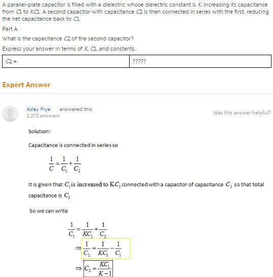 A parallel-plate capacitor is filled with a dielectric whose dielectric constant is K, increasing its capacitance from C1 to KC1. A second capacitor with capacitance C2 is then connected in series with the first, reducing the net capacitance back to C1. Part A What is the capacitance C2 of the second capacitor? Express your answer in terms of K, C1, and constants. Expert Answer Asley Frye answered this 2.272 answers Was this answer helpful? Solution: Capacitance is connected in series so It is given that Cis increased to KC connected with a capacitor of capacitance C so that total capacitance is C1 So we can write C1 KC
