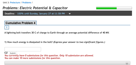 Unit 3: Prelecture Problems Problems: Electric Potential & Capacitor Deadline: 100% until Sunday, January 27 at 11:59 PM Cumulative Problem 4 A lightning bolt transfers 30 C of charge to Earth through an average potential difference of 40 MV. 1) How much energy is dissipated in the bolt? (Express your answer to two significant figures.) GJ Submit You currently have 0 submissions for this question. Only 10 submission are allowed. You can make 10 more submissions for this question.