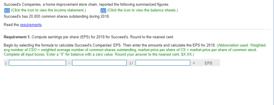 Succeeds Companies, a home improvement store chain, reported the following summarized figures 囲(Click the icon to view the income statement.) 囲(Click the icon to view the balance sheets.) Succeeds has 20,000 common shares outstanding during 2018 Read the requirements. Requirement 1. Compute earnings per share (EPS) for 2018 for Begin by selecting the formula to calculate Succeeds Companies EPS. Then enter the amounts and calculate the EPS for 2018. (Abbreviation used: Weighted avg number of CSO weighted average number of common shares outstanding, market price per share of CS-market price per share of common stock. Complete all input boxes. Enter a O for balance with a zero value. Round your answer to the nearest cent, SX.Xx) )I EPS