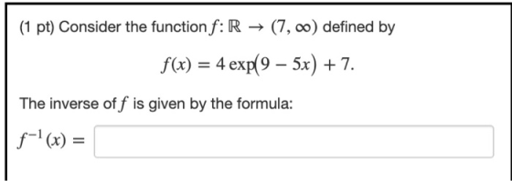 (1 pt) Consider the function f: R → (7,00) defined by f(x) = 4 exp(9 – 5x) + 7. The inverse off is given by the formula: f-1(