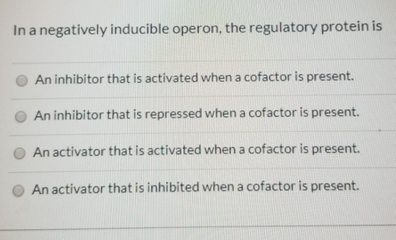 In a negatively inducible operon, the regulatory protein is An inhibitor that is activated when a cofactor is present. An inh