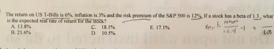 The return on US T-Bills is 6%, inflation is 3% and the risk premium of the S&P 500 is 129, If a stock has a beta of 1.3 , what is the expected rearrateofreturn forthe stock? Hhon A. 13.8% B. 21.6% C. 18.1% D. 10.5% 1.0%