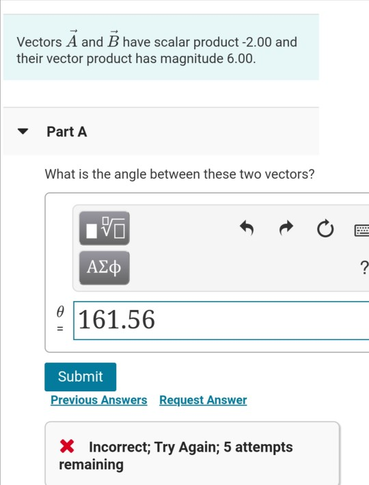 Vectors A and B have scalar product-2.00 and their vector product has magnitude 6.00. Part A What is the angle between these