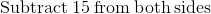 \mathrm{Subtract\:}15\mathrm{\:from\:both\:sides}