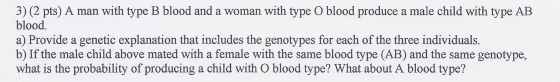 3) (2 pts) A man with type B blood and a woman with type O blood produce a male child with type AB blood. a) Provide a geneti