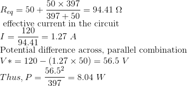 \\ R_{eq}=50+\frac{50\times 397}{397+50} = 94.41 \ \Omega \\ \text{ effective current in the circuit} \\ I=\frac{120}{94.41} = 1.27 \ A \\ \text{Potential difference across, parallel combination} \\ V*=120-(1.27\times 50) = 56.5 \ V \\ Thus, P=\frac{56.5^2}{397}=8.04 \ W