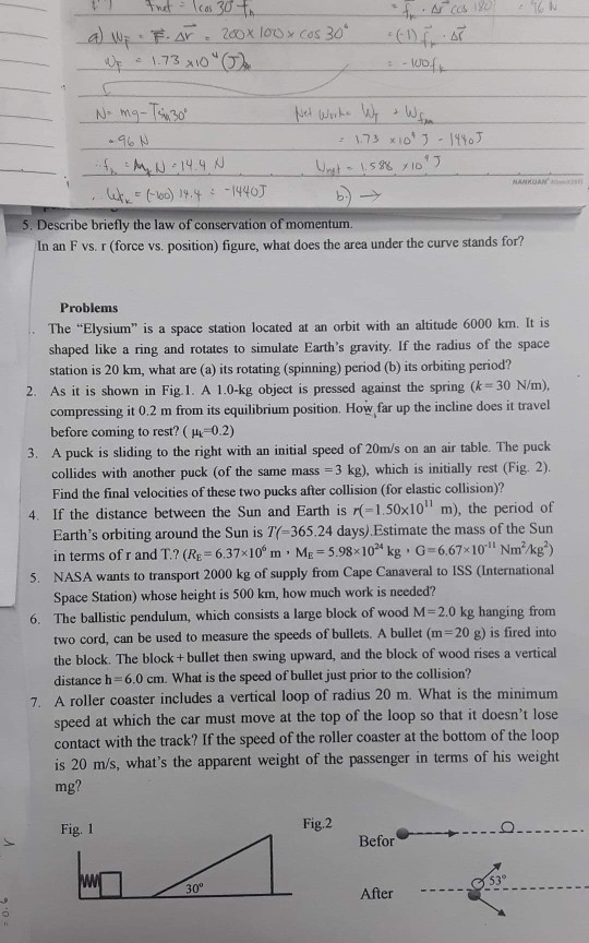 Describe briefly the law of conservation of momentum. In an F vs. r (force vs. position) figure, what does the area under the curve stands for? Problems The Elysium is a space station located at an orbit with an altitude 6000 km. It is shaped like a ring and rotates to simulate Earths gravity. If the radius of the space station is 20 km, what are (a) its rotating (spinning) period (b) its orbiting period? 2. As it is shown in Fig.1. A 1.0-kg object is pressed against the spring (k 30 N/m). 3. A puck is sliding to the right with an initial speed of 20m/s on an air table. The puck 4. If the distance between the Sun and Earth is (-1.50x10 m), the period of compressing it 0.2 m from its equilibrium position. How far up the incline does it travel before coming to rest? ( μ,-0.2) collides with another puck (of the same mass 3 kg), which is initially rest (Fig. 2) Find the final velocities of these two pucks after collision (for elastic collision)? Earths orbiting around the Sun is T(-365.24 days) Estimate the mass of the Sun in terms of r and T.? (Re 6.37*10 m ME-5.98 10 kg G-667 101 Nmkg) NASA wants to transport 2000 kg of supply from Cape Canaveral to ISS (International Space Station) whose height is 500 km, how much work is needed? 5. 6. The ballistic pendulum, which consists a large block of wood M-2.0 kg hanging from two cord, can be used to measure the speeds of bullets. A bullet (m 20 g) is fired into the block. The block + bullet then swing upward, and the block of wood rises a vertical distance h 6.0 cm. What is the speed of bullet just prior to the collision? 7. A roller coaster includes a vertical loop of radius 20 m. What is the minimum speed at which the car must move at the top of the loop so that it doesnt lose contact with the track? If the speed of the roller coaster at the bottom of the loop is 20 m/s, whats the apparent weight of the passenger in terms of his weight mg Fig. 1 Fig.2 Befor 53 30° After