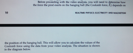 Before proceeding with the video analysis, you will need to determine how the force the prod exerts on the hanging ball (the Coulomb force, F.) depends on 10 REALTIME PHYSICS: ELECTRICITY AND MAGNETISM the position of the hanging ball. This will allow you to calculate the values of the Coulomb force using the data from your video analysis. The situation is shown in the diagram below.