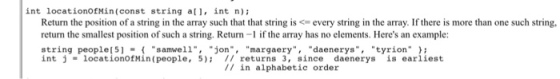 int locationofMin(const string al, int n)i Return the position of a string in the array such that that string is <= every string in the array. If there is more than one such string, return the smallest position of such a string. Return-1 if the array has no elements. Heres an example: string people[5samwell, jonmargaery daenerystyrion int j = locationOfM in (people, 5); // returns 3, sincedaenerys is earliest // in alphabetic order ,