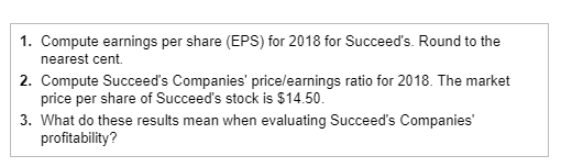 1. Compute earnings per share (EPS) for 2018 for Succeeds. Round to the 2. Compute Succeeds Companies price/earnings ratio for 2018. The market 3. What do these results mean when evaluating Succeeds Companies nearest cent. price per share of Succeeds stock is $14.50 profitability?
