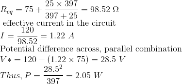 \\ R_{eq}=75+\frac{25\times 397}{397+25} = 98.52 \ \Omega \\ \text{ effective current in the circuit} \\ I=\frac{120}{98.52} = 1.22 \ A \\ \text{Potential difference across, parallel combination} \\ V*=120-(1.22\times 75) = 28.5 \ V \\ Thus, P=\frac{28.5^2}{397}=2.05 \ W