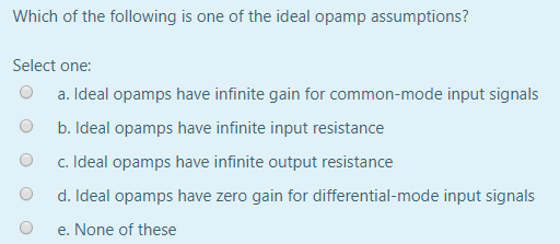 Which of the following is one of the ideal opamp assumptions? Select one: O a. Ideal opamps have infinite gain for common-mod