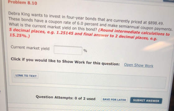 Problem 8.10 Debra King wants to invest in four-year bonds that are currently priced at $898.49. These bonds have a coupon ra