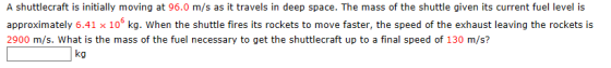A shuttlecraft is initially moving at 96.0 m/s as it travels in deep space. The mass of the shuttle given its current fuel level is approximately 6.41 x 10s kg. When the shuttle fires its rockets to move faster, the speed of the exhaust leaving the rockets is 2900 m/s. What is the mass of the fuel necessary to get the shuttlecraft up to a final speed of 130 m/s? ko the any to get thesthutolmove fe,td