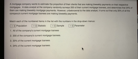 A mortgage company wants to estimate the proportion of their clients that are making biweekly payments on their respective mortgages. A data analyst at the company randomly surveys 200 of-their current mortgage loanees, and determines that 24% of them are making biweekly mortgage payments. However, unbeknownst to the data analyst, it turns out that only 20% of all the companys current mortgage loanees are making biweekly payments Match each of the numbered items in the list with the numbers in the drop-down menus: PopulationStatistic SampleParameter (..# 1. All of the companys current mortgage loanees 2. 200 of the companys current mortgage loanees. 3, 20% of the current mortgage loanees. 4, 24% of the current mortgage loanees.