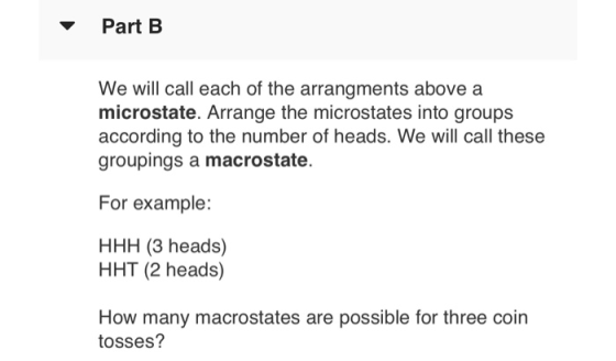 Part B We will call each of the arrangments above a microstate. Arrange the microstates into groups according to the number of heads. We will call these groupings a macrostate For example: HHH (3 heads) HHT (2 heads) How many macrostates are possible for three coin tosses?