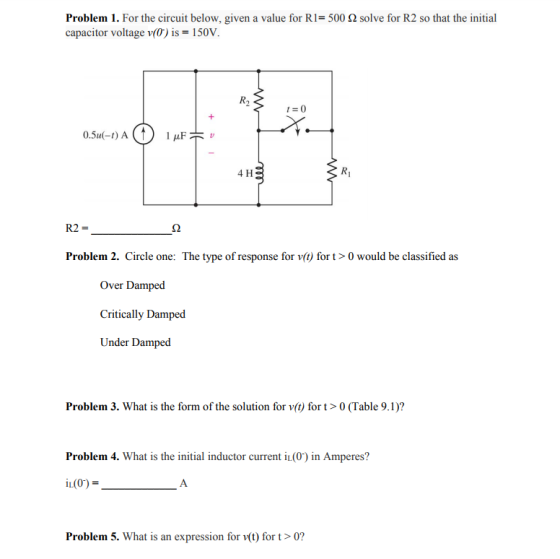 Problem I. For the circuit below, given a value for R1= 500 Ω solve for R2 so that the initial capacitor voltage v(0) is 150V R2 0.5u(-t) A 4 H Ri R2 Problem 2. Circle one: The type of response for v() for t> 0 would be classified as Over Damped Critically Damped Under Damped Problem 3. What is the form of the solution for v(t) for t0 (Table 9.1)? Problem 4. What is the initial inductor current i(0) in Amperes? Problem 5. What is an expression for v(t) for t > 0?