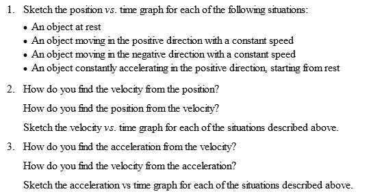 1. Sketch the position vs. time graph for each of the following situations: An object at rest An object moving in the positive direction with a constant speed . An object moving in the negative direction with a constant speed An object constantly accelerating in the positive direction, starting from rest 2. How do you find the velocity from the position!? How do you find the position from the velocity? Sketch the velocity vs. time graph for each of the situations described above. 3. How do you find the acceleration from the velocity? How do you find the velocity from the acceleration? Sketch the acceleration vs time graph for each of the situations described above.