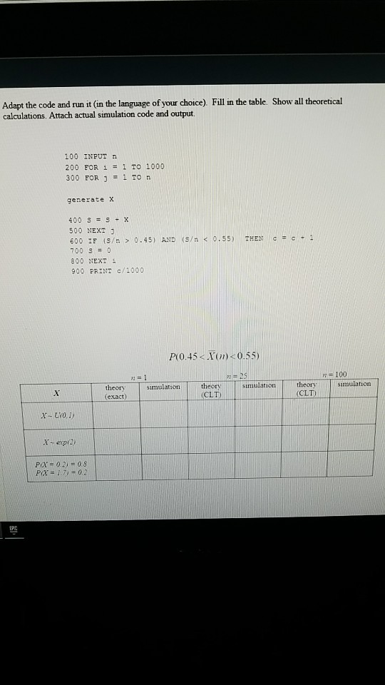 Adapt the code and run it (in the language of your choice). Fill in the table. Show all theoretical calculations. Attach actual simulation code and output. 100 INPUT 200 FOR i1 TO 1000 300 FOR 1 To n generate x 400 SSX 500 NEXT 600 IF (S/n > 0.45) AND (S/n < 0.55) THEN c = c * 1 700 S0 800 NEXT 900 PRINT c/1000 P(O.45< Tn) 0.55) 100 simulation theory CLT) simulation theory CLT simulation theory (exact) epr2 P(X = 0.2) = 0.8 PD