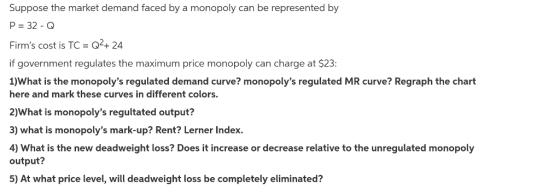 Suppose the market demand faced by a monopoly can be represented by P 32 -O Firms cost is TC 02+24 if government regulates the maximum price monopoly can charge at $23 1)What is the monopolys regulated demand curve? monopolys regulated MR curve? Regraph the chart here and mark these curves in different colors. 2)What is monopolys regultated output? 3) what is monopolys mark-up? Rent? Lerner Index. 4) What is the new deadweight loss? Does it increase or decrease relative to the unregulated monopoly output? 5) At what price level, will deadweight loss be completely eliminated?