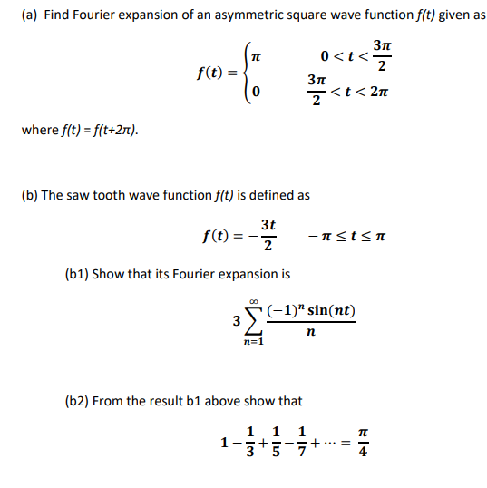 (a) Find Fourier expansion of an asymmetric square wave function f(t) given as 3π 2 < t < 2π 0< t< f(t) = 2 where f(t)-f(t+2T) (b) The saw tooth wave function fft) is defined as 3t 2 f(t) - (b1) Show that its Fourier expansion is n sin(nt 3 (b2) From the result b1 above show that 3 5 7 4