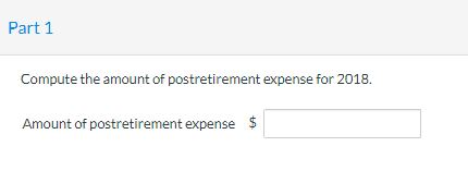 Part 1 Compute the amount of postretirement expense for 2018. $ Amount of postretirement expense