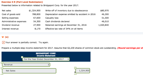 Exercise 4-9 (Part Level Submission) Presented below is information related to Bridgeport Corp. for the year 2017 Net sales Cost of goods sold Selling expenses Administrative expenses Dividend revenue Interest revenue $1,324,900 788,800 67,600 54,300 27,900 8,170 Write-off of inventory due to obsolescence Depreciation expense omitted by accident in 2016 Casualty loss Cash dividends declared Retained earnings at December 31, 2016 Effective tax rate of 34% on all items $80,970 46,300 51,500 46,010 1,020,840 Your answer is partially correct. Try again Prepare a multiple-step income statement for 2017. Assume that 62,230 shares of common stock are outstanding. (Round earnings per s BRIDGEPORT CORP Income Statement For the Year Ended December 31, 2017 Revenue Net Sales 1,324,900