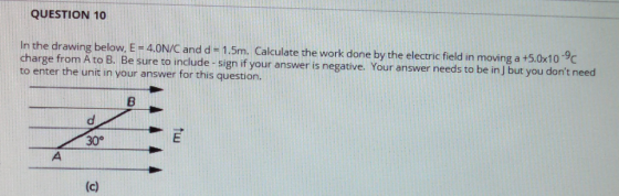 QUESTION 10 n the drawing below, E- 4.0N/C and d +1.5m. Calculate the work done by the electric field in moving a +5.0x10 9 charge from A to B. Be sure to include-sign if your answer is negative. Your answer n to enter the unit in your answer for this question. n A to B. Be sure to include-sign if your answer is negative. Your answer needs to be in J but you dont n 30°