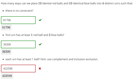 How many ways can we place 10 idential red balls and 10 identical blue balls into 4 distinct urns such that: there is no constraint? 81796 81796 . first urn has at least 1 red ball and 2 blue balls? 36300 36300 . each urn has at least 1 ball? Hint: use complement and inclusion exclusion. 422598 422598
