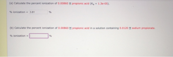 (a) Calculate the percent ionization of 0.00860 M propionic acid (Ka = 1.3e-05). % ionization = 3.81 % (b) Calculate the perc