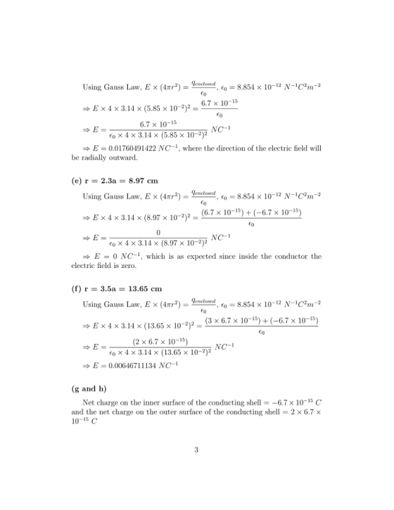 Using Gauss Law, E × (4 2) disclosed, Co-8854 × 10-12 N-104n-2 6.7 × 10-15 E × 4 × 3.14 × (5.85 × 10-2)- 6.7 x 10-15 o x 4 x 3.14 x (5.85 x 10-2)2 NC-1 E0.01760491422 NC-1, where the direction of the electric field will be radially outward (e) r- 2.3a- 8.97 cm elosd8.854 x 10-12 N-12m-2 (6.7 x 10-15) + (-6.7 x 10-15) Using Gauss Law. E × (41T2) , eo E × 4 × 3.14 × (8.97 × 10-2)2- NC-1 6, x 4 × 3.14 × (8.97 × 10-2)2 E0 NC-1, which is as expected since insideteconductor the electric field is zero (f) r - 3.5a -13.65 cm endosed, eo = 8.854 × 10-12 N-1C,n-2 2(3 x 6.7 x 10-1-6.7 x 10-15) Using Gauss Law, E x (4TT2)lencloserd,e 0 E x 4 x 3.14 x (13.65 x 102)2- (2 × 6.7 × 10-15) co x 4 x 3.14 × (13.65 x 10-2)2 NC-1 E = 0.00646711134 NC-1 (g and h) Net charge on the inner surface of the conducting shell =-6.7 × 10-15 C and the net charge on the outer surface of the conducting shel- 2 x 6.7 x 10-15 C
