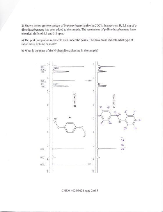 2) Shown below are two spectra of N-phenylbenzylamine in CDCl3. In spectrum B, 2.1 mg of p- dimethoxybenzene has been added to the sample. The resonances of p-dimethoxybenzene have chemical shifts of 6.9 and 3.8 ppm a) The peak integration represents area under the peaks. The peak areas indicate what type of ratio: mass, volume or mole? b) What is the mass of the N-phenylbenzylamine in the sample? 2.01 0.56 1.0x) 6.90 0.51 0.98 3.82 CHEM 4024/5024 page 2 of 5