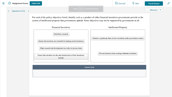 Assignment Score: 1000/1100 k Give Up?Hint Check Answer Press Esc to exit full screen Attempt 7 K Question 9 of 11 > For each of the policy objectives listed, identify each as a product of either financial incentives governments provide or the system of intellectual property that governments uphold. Some objectives may not be supported by governments at all Financial Incentives Intellectual Property Fund basic rescarch Transfer a significant share of new inventions under government control Ensure that inventors are rewarded for making useful inventions Make rescarch and development less risky for private firms Prevent inventors from creating redundant inventions Ensure that inventors are the only beneficiaries of their inventions bencfits Answer Bank