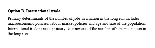 Option B. International trade. Primary determinants of the number of jobs in a nation in the long run includes macroeconomic policies, labour market policies and age and size of the population. International trade is not a primary determinant of the number of jobs in a nation in the long run. |