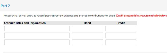 Part 2 Prepare the journal entry to record postretirement expense and Stones contributions for 2018. (Credit account titles