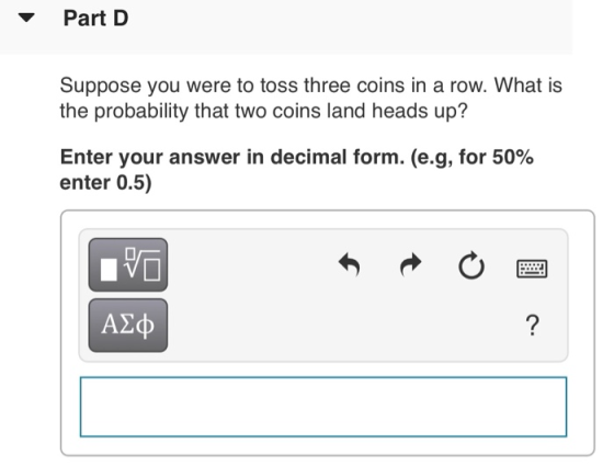 Part D Suppose you were to toss three coins in a row. What is the probability that two coins land heads up? Enter your answer in decimal form. (eg, for 50% enter 0.5) A2cp