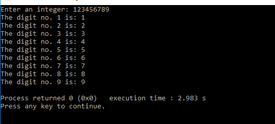 Enter an integer: 123456789 The digit no. 1 is: 1 The digit no. 2 is: 2 The digit no. 3 is: 3 The digit no. 4 is: 4 The digit no. 5 is: 5 The digit no. 6 is: 6 The digit no. 7 is: 7 The digit no. 8 is: 8 The digit no. 9 is: 9 Process returned e (exe) execution time 2.983 s Press any key to continue.