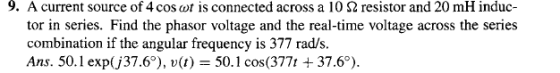 9. A current source of 4 cos ar is connected across a 10 Ω resistor and 20 mH induc- tor in series. Find the phasor voltage and the real-time voltage across the series combination if the angular frequency is 377 rad/s. Ans. 50.1 exp(丿37.67, u(1) = 50.1 cos(377t + 37.67.