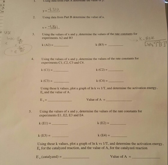 1. Using data Irom Part A determine the value oly re in y- -1.322. or 2. Using data from Part B determine the value of x. e us 3. Using the values of x and y, determine the values of the rate constants for experiments A2 and B3 K-Rate k (A2)- k (B3) -뉴 Using the values of x and y, determine the values of the rate constants for experiments C1, C2, C3 and C4. 4. k(CI)= k (C2) k (C3) = k (C4) = Using these k values, plot a graph of In k vs 1/T, and determine the activation energy, E, and the value of A. Value of A = 5. Using the values of x and y, determine the values of the rate constants for experiments E1, E2, E3 and E4. k (El)- k (E2) = k (E3) = k (E4)- Using these k values, plot a graph of In k vs 1/T, and determine the activation energy E, for the catalyzed reaction, and the value of A, for the catalyzed reaction E, (catalyzed) = Value of A =