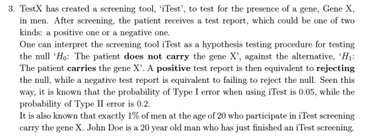 3. TestX has created a screening tool, iTest, to test for the presence of a gene, Gene X, in men. After screening, the patient receives a test report, which could be one of two kinds: a positive one or a negative one. One can interpret the screening tool iTest as a hypothesis testing procedure for testing the null Ho: The patient does not carry the gene X, against the alternative, H1 The patient carries the gene X. A positive test report is then equivalent to rejecting the null, while a negative test report is equivalent to failing to reject the null. Seen this way, it is known that the probability of Type I error when using iTest is 0.05, while the probability of Type II error is 0.2. It is also known that exactly 1% of men at the age of 20 who participate in iTest screening carry the gene X. John Doe is a 20 year old man who has just finished an iTest screening.