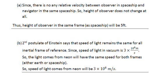 (a) Since, there is no any relative velocity between observer in spaceship and navigator in the same spaceship. So, height of observer does not change at all Thus, height of observer in the same frame (as spaceship) will be 5ft. (b) 2nd postulate of Einstein says that speed of light remains the same for all in inertial frame of reference. Since, speed of light in vacuum is 3 x So, the light comes from neon will have the same speed for both frames (either earth or spaceship). So, speed of light comes from neon will be 3 x 108 m/s.