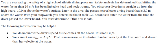 You are evaluating the safety of a high school athletic diving program. Safety analysis has determined that hitting the water faster than 20 m/s has been linked to head and neck trauma. You observe a diver jump straight up from the high board, 10.0 m above the waters surface. Later in the dive, she passes near a lower diving board that is 3.0 m above the water. With your stopwatch, you determine that it took 0.20 seconds to enter the water from the time the diver passed the lower board. You must determine if this dive is safe. The following information may be helpful. You do not know the divers speed as she comes off the board. It is not 0 m/s. You cannot use vave-Δι/a. That is an average, so it is faster than her velocity at the low board and slower than her velocity at the water. .