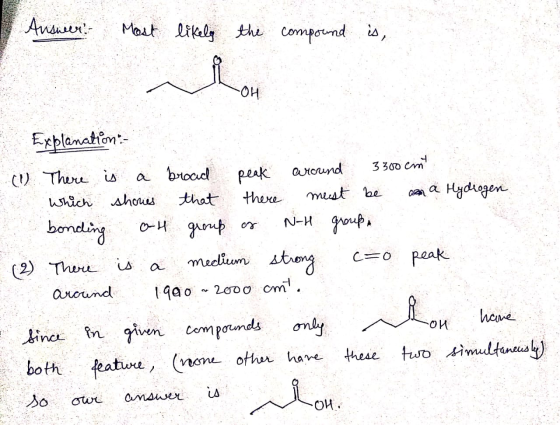 Answer: Most likely the compound is, Explanation :- (1) There is a broad peak around 3300 cm which shows that there must be a