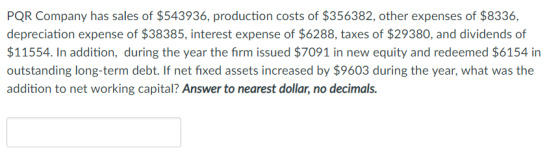 PQR Company has sales of $543936, production costs of $356382, other expenses of $8336, depreciation expense of $38385, interest expense of $6288, taxes of $29380, and dividends of $11554. In addition, during the year the firm issued $7091 in new equity and redeemed $6154 in outstanding long-term debt. If net fixed assets increased by $9603 during the year, what was the addition to net working capital? Answer to nearest dollar, no decimals.