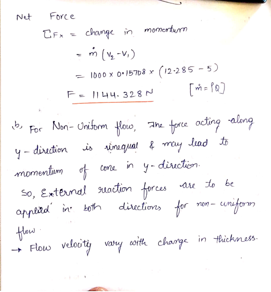 Net mor Force EFx = change in momentum = ™ (vg -v,) = 1000 x 0:15708 x (12-285 -5) F= | 44.328 N ab, for Non- Uniform flow, T