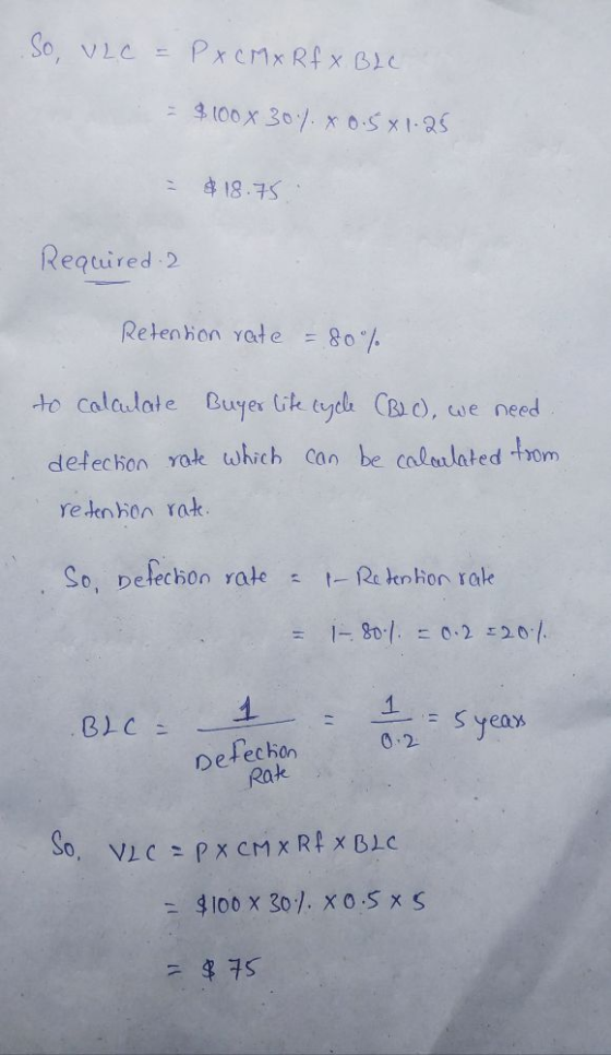 So, VLC = Рxc1x Rf x В) с = $100 x 30) x 0.5x1.25 $18.75 Required 2 Retention rate 80% to calculate Buyer life cycle CBLC), w