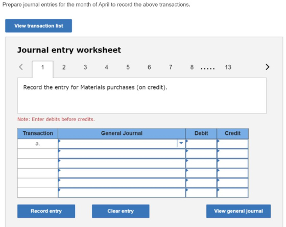 Prepare journal entries for the month of April to record the above transactions. View transaction list Journal entry worksheet 123 4 5 67 8 Record the entry for Materials purchases (on credit) .. 13 Note: Enter debits before credits. Transaction General Journal Debit Credit a. Record entry Clear entry View general journal